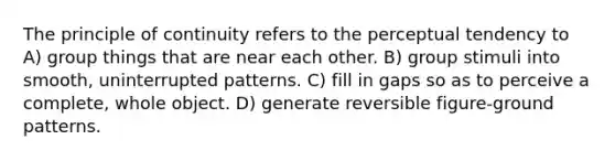 The principle of continuity refers to the perceptual tendency to A) group things that are near each other. B) group stimuli into smooth, uninterrupted patterns. C) fill in gaps so as to perceive a complete, whole object. D) generate reversible figure-ground patterns.