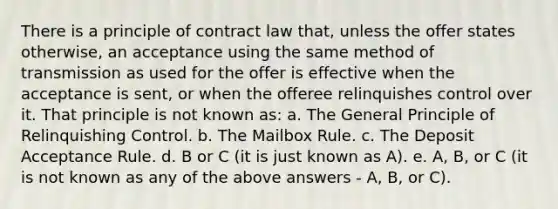 There is a principle of contract law that, unless the offer states otherwise, an acceptance using the same method of transmission as used for the offer is effective when the acceptance is sent, or when the offeree relinquishes control over it. That principle is not known as: a. The General Principle of Relinquishing Control. b. The Mailbox Rule. c. The Deposit Acceptance Rule. d. B or C (it is just known as A). e. A, B, or C (it is not known as any of the above answers - A, B, or C).