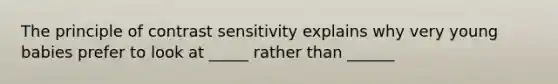 The principle of contrast sensitivity explains why very young babies prefer to look at _____ rather than ______