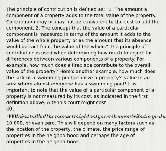 The principle of contribution is defined as: "1. The amount a component of a property adds to the total value of the property. Contribution may or may not be equivalent to the cost to add the component. 2. The concept that the value of a particular component is measured in terms of the amount it adds to the value of the whole property or as the amount that its absence would detract from the value of the whole." The principle of contribution is used when determining how much to adjust for differences between various components of a property. For example, how much does a fireplace contribute to the overall value of the property? Here's another example, how much does the lack of a swimming pool penalize a property's value in an area where almost everyone has a swimming pool? It is important to note that the value of a particular component of a property is not measured by its cost, as indicated in the first definition above. A tennis court might cost 40,000 to install but the market might only ascribe a contributory value of10,000, or even zero. This will depend on many factors such as the location of the property, the climate, the price range of properties in the neighborhood and perhaps the age of properties in the neighborhood.