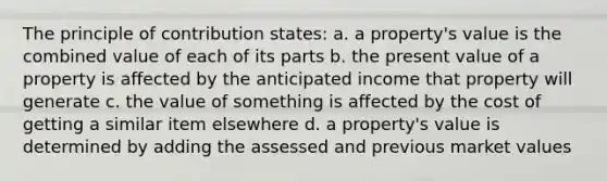 The principle of contribution states: a. a property's value is the combined value of each of its parts b. the present value of a property is affected by the anticipated income that property will generate c. the value of something is affected by the cost of getting a similar item elsewhere d. a property's value is determined by adding the assessed and previous market values