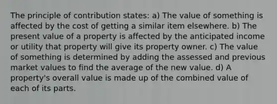 The principle of contribution states: a) The value of something is affected by the cost of getting a similar item elsewhere. b) The present value of a property is affected by the anticipated income or utility that property will give its property owner. c) The value of something is determined by adding the assessed and previous market values to find the average of the new value. d) A property's overall value is made up of the combined value of each of its parts.