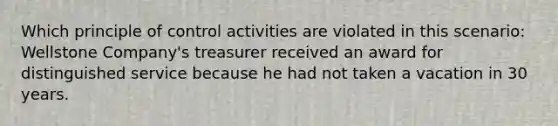 Which principle of control activities are violated in this scenario: Wellstone Company's treasurer received an award for distinguished service because he had not taken a vacation in 30 years.