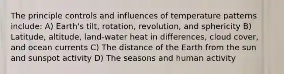 The principle controls and influences of temperature patterns include: A) Earth's tilt, rotation, revolution, and sphericity B) Latitude, altitude, land-water heat in differences, cloud cover, and ocean currents C) The distance of the Earth from the sun and sunspot activity D) The seasons and human activity