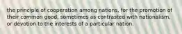 the principle of cooperation among nations, for the promotion of their common good, sometimes as contrasted with nationalism, or devotion to the interests of a particular nation.