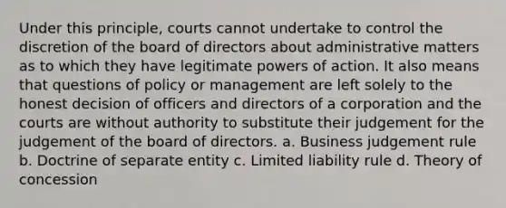 Under this principle, courts cannot undertake to control the discretion of the board of directors about administrative matters as to which they have legitimate powers of action. It also means that questions of policy or management are left solely to the honest decision of officers and directors of a corporation and the courts are without authority to substitute their judgement for the judgement of the board of directors. a. Business judgement rule b. Doctrine of separate entity c. Limited liability rule d. Theory of concession