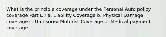 What is the principle coverage under the Personal Auto policy coverage Part D? a. Liability Coverage b. Physical Damage coverage c. Uninsured Motorist Coverage d. Medical payment coverage