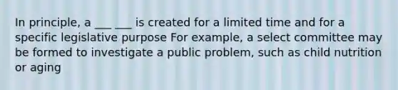 In principle, a ___ ___ is created for a limited time and for a specific legislative purpose For example, a select committee may be formed to investigate a public problem, such as child nutrition or aging