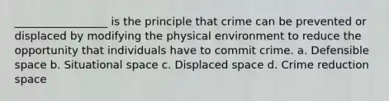 _________________ is the principle that crime can be prevented or displaced by modifying the physical environment to reduce the opportunity that individuals have to commit crime. a. Defensible space b. Situational space c. Displaced space d. Crime reduction space