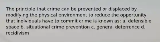 The principle that crime can be prevented or displaced by modifying the physical environment to reduce the opportunity that individuals have to commit crime is known as: a. defensible space b. situational crime prevention c. general deterrence d. recidivism