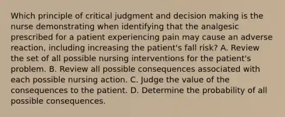 Which principle of critical judgment and decision making is the nurse demonstrating when identifying that the analgesic prescribed for a patient experiencing pain may cause an adverse reaction, including increasing the patient's fall risk? A. Review the set of all possible nursing interventions for the patient's problem. B. Review all possible consequences associated with each possible nursing action. C. Judge the value of the consequences to the patient. D. Determine the probability of all possible consequences.