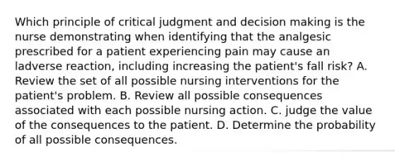 Which principle of critical judgment and decision making is the nurse demonstrating when identifying that the analgesic prescribed for a patient experiencing pain may cause an ladverse reaction, including increasing the patient's fall risk? A. Review the set of all possible nursing interventions for the patient's problem. B. Review all possible consequences associated with each possible nursing action. C. judge the value of the consequences to the patient. D. Determine the probability of all possible consequences.