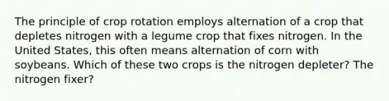 The principle of crop rotation employs alternation of a crop that depletes nitrogen with a legume crop that fixes nitrogen. In the United States, this often means alternation of corn with soybeans. Which of these two crops is the nitrogen depleter? The nitrogen fixer?