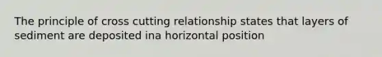 The principle of cross cutting relationship states that layers of sediment are deposited ina horizontal position