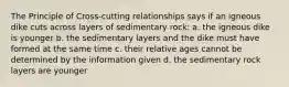 The Principle of Cross-cutting relationships says if an igneous dike cuts across layers of sedimentary rock: a. the igneous dike is younger b. the sedimentary layers and the dike must have formed at the same time c. their relative ages cannot be determined by the information given d. the sedimentary rock layers are younger