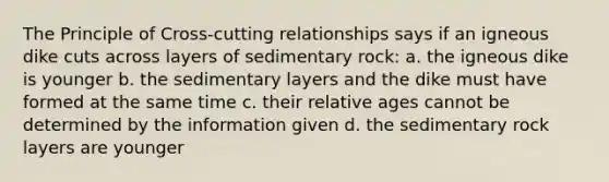 The Principle of Cross-cutting relationships says if an igneous dike cuts across layers of sedimentary rock: a. the igneous dike is younger b. the sedimentary layers and the dike must have formed at the same time c. their relative ages cannot be determined by the information given d. the sedimentary rock layers are younger