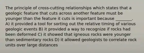 The principle of cross-cutting relationships which states that a geologic feature that cuts across another feature must be younger than the feature it cuts is important because ________. A) it provided a tool for sorting out the relative timing of various geologic events B) it provided a way to recognize if rocks had been deformed C) it showed that igneous rocks were younger than sedimentary rocks D) it allowed geologists to correlate rock units over large distances