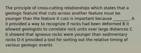 The principle of cross-cutting relationships which states that a geologic feature that cuts across another feature must be younger than the feature it cuts is important because ________. A it provided a way to recognize if rocks had been deformed B it allowed geologists to correlate rock units over large distances C it showed that igneous rocks were younger than sedimentary rocks D it provided a tool for sorting out the relative timing of various geologic events