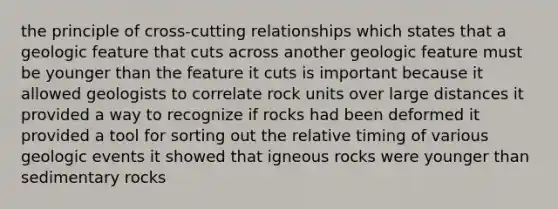 the principle of cross-cutting relationships which states that a geologic feature that cuts across another geologic feature must be younger than the feature it cuts is important because it allowed geologists to correlate rock units over large distances it provided a way to recognize if rocks had been deformed it provided a tool for sorting out the relative timing of various geologic events it showed that igneous rocks were younger than sedimentary rocks