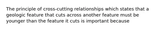 The principle of cross-cutting relationships which states that a geologic feature that cuts across another feature must be younger than the feature it cuts is important because