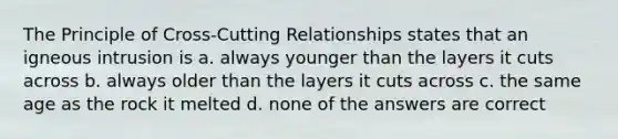 The Principle of Cross-Cutting Relationships states that an igneous intrusion is a. always younger than the layers it cuts across b. always older than the layers it cuts across c. the same age as the rock it melted d. none of the answers are correct