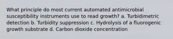 What principle do most current automated antimicrobial susceptibility instruments use to read growth? a. Turbidimetric detection b. Turbidity suppression c. Hydrolysis of a fluorogenic growth substrate d. Carbon dioxide concentration