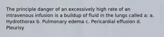 The principle danger of an excessively high rate of an intravenous infusion is a buildup of fluid in the lungs called a: a. Hydrothorax b. Pulmonary edema c. Pericardial effusion d. Pleurisy