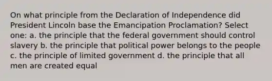 On what principle from the Declaration of Independence did President Lincoln base the Emancipation Proclamation? Select one: a. the principle that the federal government should control slavery b. the principle that political power belongs to the people c. the principle of limited government d. the principle that all men are created equal