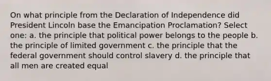 On what principle from the Declaration of Independence did President Lincoln base the Emancipation Proclamation? Select one: a. the principle that political power belongs to the people b. the principle of limited government c. the principle that the federal government should control slavery d. the principle that all men are created equal