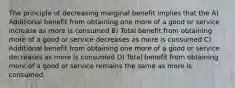 The principle of decreasing marginal benefit implies that the A) Additional benefit from obtaining one more of a good or service increase as more is consumed B) Total benefit from obtaining more of a good or service decreases as more is consumed C) Additional benefit from obtaining one more of a good or service decreases as more is consumed D) Total benefit from obtaining more of a good or service remains the same as more is consumed