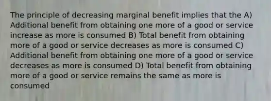 The principle of decreasing marginal benefit implies that the A) Additional benefit from obtaining one more of a good or service increase as more is consumed B) Total benefit from obtaining more of a good or service decreases as more is consumed C) Additional benefit from obtaining one more of a good or service decreases as more is consumed D) Total benefit from obtaining more of a good or service remains the same as more is consumed