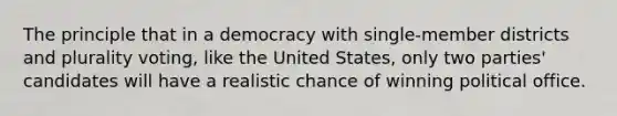 The principle that in a democracy with single-member districts and plurality voting, like the United States, only two parties' candidates will have a realistic chance of winning political office.