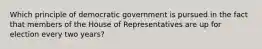 Which principle of democratic government is pursued in the fact that members of the House of Representatives are up for election every two years?