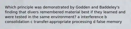 Which principle was demonstrated by Godden and Baddeley's finding that divers remembered material best if they learned and were tested in the same environment? a interference b consolidation c transfer-appropriate processing d false memory