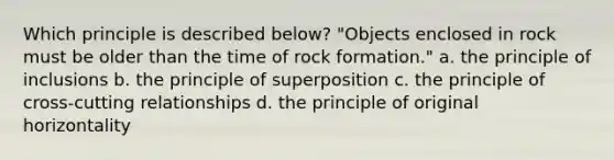 Which principle is described below? "Objects enclosed in rock must be older than the time of rock formation." a. the principle of inclusions b. the principle of superposition c. the principle of cross-cutting relationships d. the principle of original horizontality