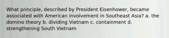 What principle, described by President Eisenhower, became associated with American involvement in Southeast Asia? a. the domino theory b. dividing Vietnam c. containment d. strengthening South Vietnam