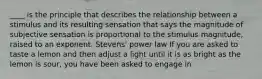 ____ is the principle that describes the relationship between a stimulus and its resulting sensation that says the magnitude of subjective sensation is proportional to the stimulus magnitude, raised to an exponent. Stevens' power law If you are asked to taste a lemon and then adjust a light until it is as bright as the lemon is sour, you have been asked to engage in