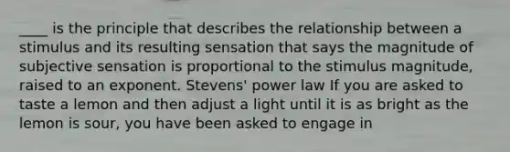 ____ is the principle that describes the relationship between a stimulus and its resulting sensation that says the magnitude of subjective sensation is proportional to the stimulus magnitude, raised to an exponent. Stevens' power law If you are asked to taste a lemon and then adjust a light until it is as bright as the lemon is sour, you have been asked to engage in