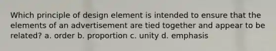 Which principle of design element is intended to ensure that the elements of an advertisement are tied together and appear to be related? a. order b. proportion c. unity d. emphasis