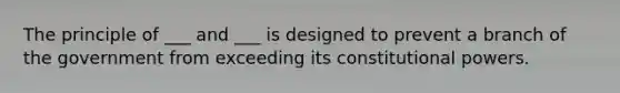 The principle of ___ and ___ is designed to prevent a branch of the government from exceeding its constitutional powers.