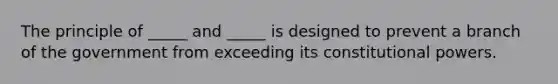 The principle of _____ and _____ is designed to prevent a branch of the government from exceeding its constitutional powers.