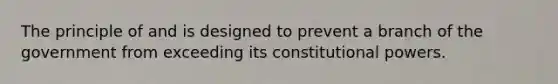 The principle of and is designed to prevent a branch of the government from exceeding its constitutional powers.