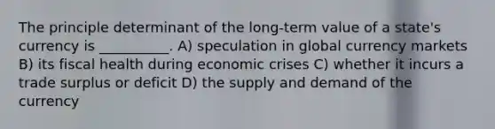 The principle determinant of the long-term value of a state's currency is __________. A) speculation in global currency markets B) its fiscal health during economic crises C) whether it incurs a trade surplus or deficit D) the supply and demand of the currency