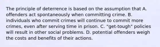 The principle of deterrence is based on the assumption that A. offenders act spontaneously when committing crime. B. individuals who commit crimes will continue to commit more crimes, even after serving time in prison. C. "get-tough" policies will result in other social problems. D. potential offenders weigh the costs and benefits of their actions.