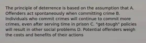 The principle of deterrence is based on the assumption that A. Offenders act spontaneously when committing crime B. Individuals who commit crimes will continue to commit more crimes, even after serving time in prison C. "get-tough" policies will result in other social problems D. Potential offenders weigh the costs and benefits of their actions