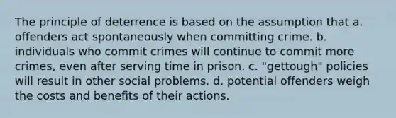 The principle of deterrence is based on the assumption that a. offenders act spontaneously when committing crime. b. individuals who commit crimes will continue to commit more crimes, even after serving time in prison. c. "gettough" policies will result in other social problems. d. potential offenders weigh the costs and benefits of their actions.