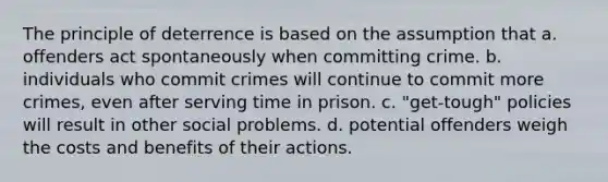 The principle of deterrence is based on the assumption that a. offenders act spontaneously when committing crime. b. individuals who commit crimes will continue to commit more crimes, even after serving time in prison. c. "get-tough" policies will result in other social problems. d. potential offenders weigh the costs and benefits of their actions.