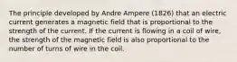 The principle developed by Andre Ampere (1826) that an electric current generates a magnetic field that is proportional to the strength of the current. If the current is flowing in a coil of wire, the strength of the magnetic field is also proportional to the number of turns of wire in the coil.