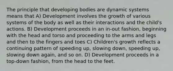 The principle that developing bodies are dynamic systems means that A) Development involves the growth of various systems of the body as well as their interactions and the child's actions. B) Development proceeds in an in-out fashion, beginning with the head and torso and proceeding to the arms and legs and then to the fingers and toes C) Children's growth reflects a continuing pattern of speeding up, slowing down, speeding up, slowing down again, and so on. D) Development proceeds in a top-down fashion, from the head to the feet.