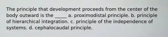 The principle that development proceeds from the center of the body outward is the _____ a. proximodistal principle. b. principle of hierarchical integration. c. principle of the independence of systems. d. cephalocaudal principle.